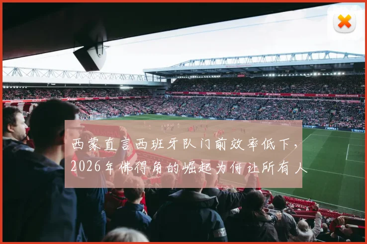 西蒙直言西班牙队门前效率低下,2026年佛得角的崛起为何让所有人始料未及?