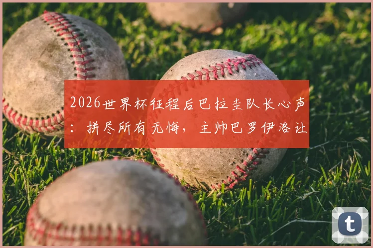 2026世界杯征程后巴拉圭队长心声:拼尽所有无悔,主帅巴罗伊洛让全队成为更好的男人