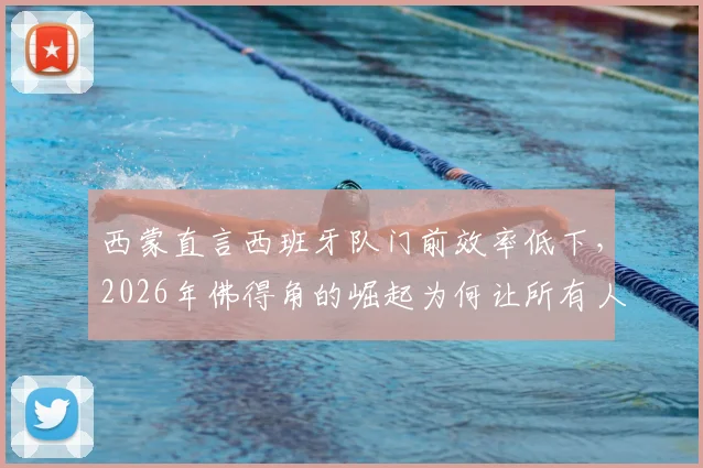 西蒙直言西班牙队门前效率低下，2026年佛得角的崛起为何让所有人始料未及？