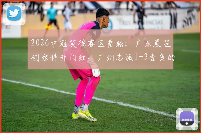 2026中冠英德赛区首轮：广东晨星创尔特开门红，广州志诚1-3告负的看点与赛后分析