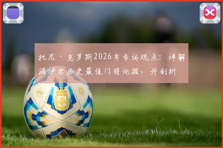 托尼·克罗斯2026年专访观点:详解诺伊尔历史最佳门将论据,并剖析奥利塞对比迪亚斯的五大优势