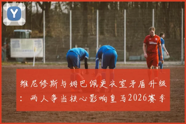 维尼修斯与姆巴佩更衣室矛盾升级：两人争当核心影响皇马2026赛季备战，球队如何平衡双星关系？