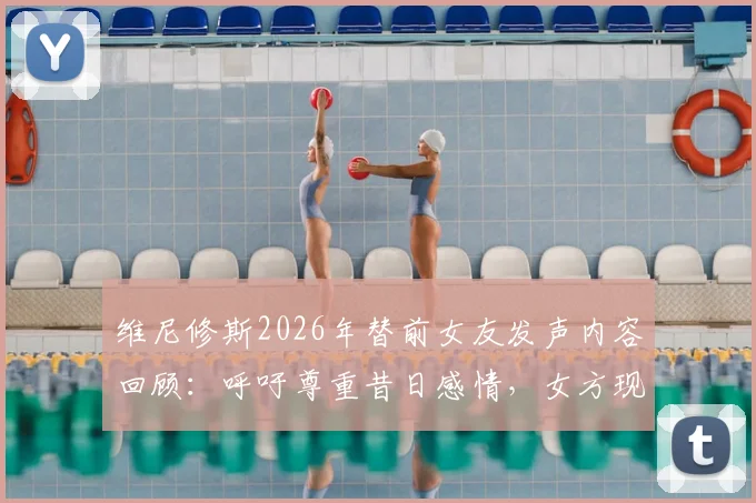 维尼修斯2026年替前女友发声内容回顾：呼吁尊重昔日感情，女方现状与双方过往经历梳理