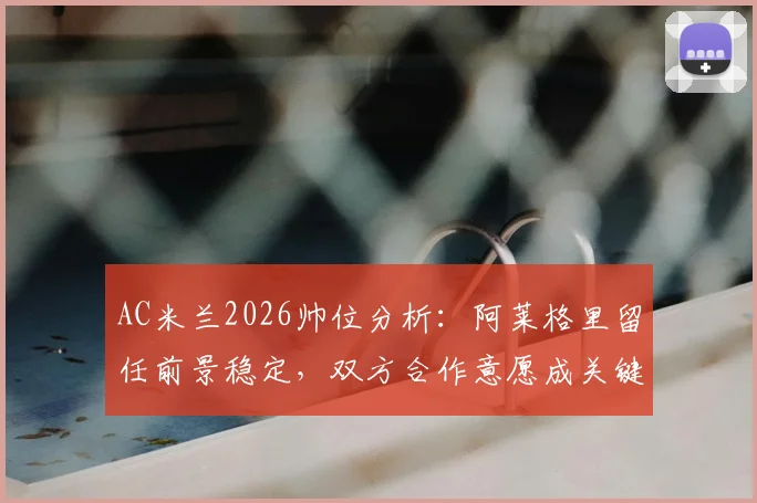 AC米兰2026帅位分析:阿莱格里留任前景稳定,双方合作意愿成关键,附最新消息汇总