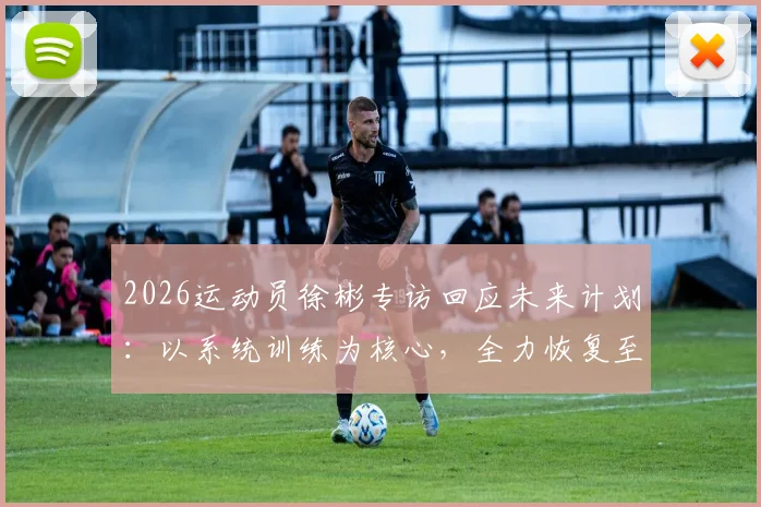 2026运动员徐彬专访回应未来计划:以系统训练为核心,全力恢复至身体巅峰状态