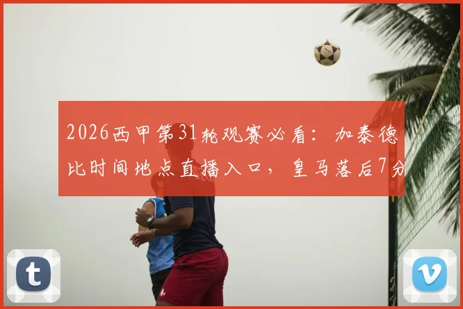 2026西甲第31轮观赛必看：加泰德比时间地点直播入口，皇马落后7分争冠前景分析