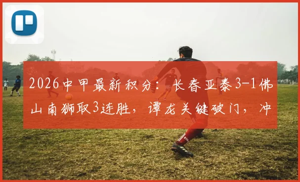 2026中甲最新积分:长春亚泰3-1佛山南狮取3连胜,谭龙关键破门,冲超形势解析