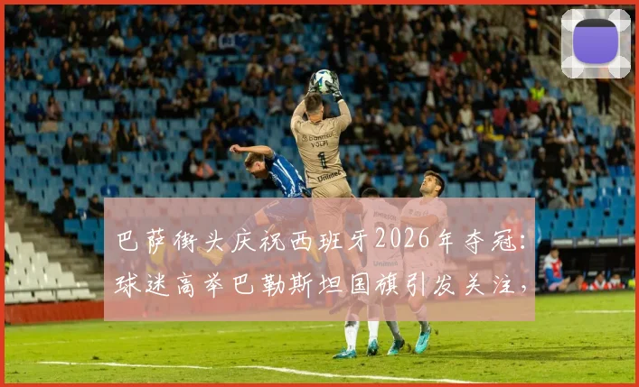 巴萨街头庆祝西班牙2026年夺冠:球迷高举巴勒斯坦国旗引发关注,背后有何深意?