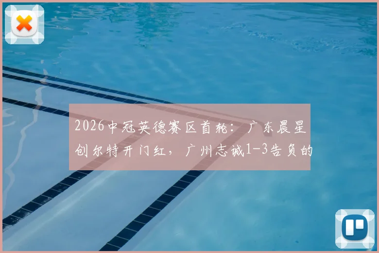2026中冠英德赛区首轮：广东晨星创尔特开门红，广州志诚1-3告负的看点与赛后分析