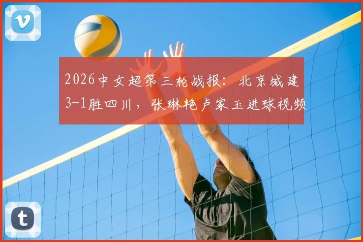2026中女超第三轮战报:北京城建3-1胜四川,张琳艳卢家玉进球视频回顾与积分榜分析