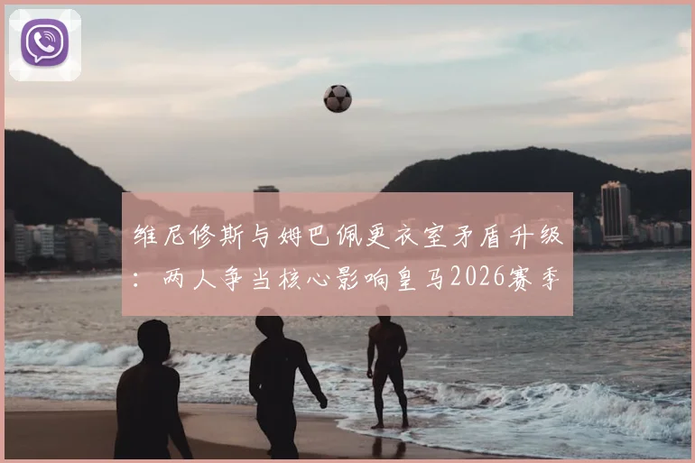 维尼修斯与姆巴佩更衣室矛盾升级:两人争当核心影响皇马2026赛季备战,球队如何平衡双星关系?