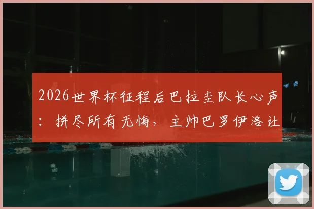 2026世界杯征程后巴拉圭队长心声：拼尽所有无悔，主帅巴罗伊洛让全队成为更好的男人