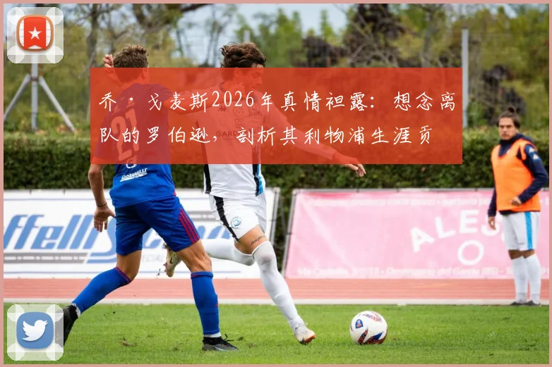 乔·戈麦斯2026年真情袒露:想念离队的罗伯逊,剖析其利物浦生涯贡献与应得赞誉