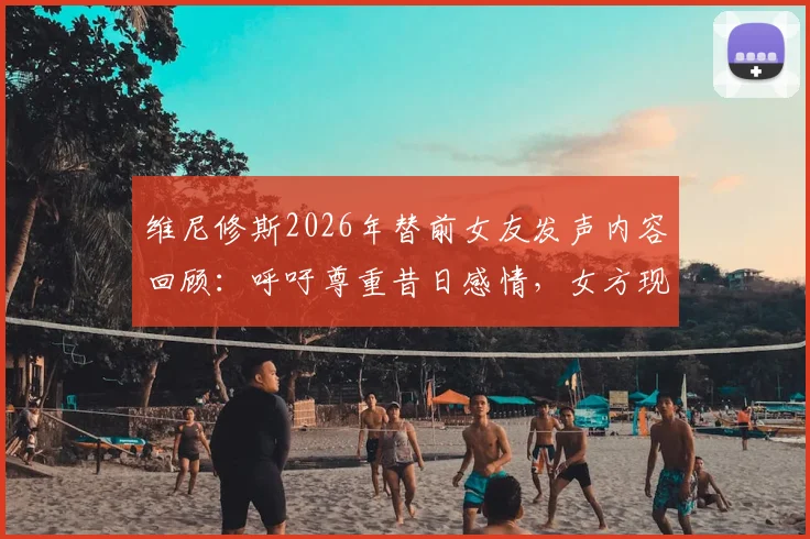 维尼修斯2026年替前女友发声内容回顾:呼吁尊重昔日感情,女方现状与双方过往经历梳理
