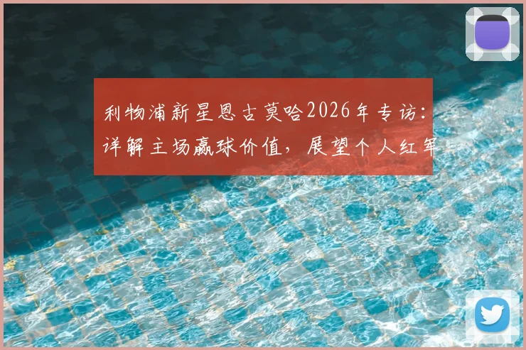 利物浦新星恩古莫哈2026年专访：详解主场赢球价值，展望个人红军生涯规划与成长路径