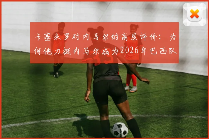 卡塞米罗对内马尔的高度评价:为何他力挺内马尔成为2026年巴西队关键领袖?欣赏原因深度剖析