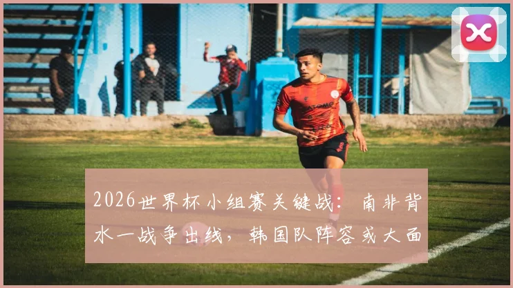 2026世界杯小组赛关键战:南非背水一战争出线,韩国队阵容或大面积轮换解析