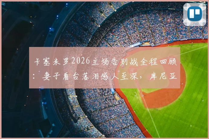 卡塞米罗2026主场告别战全程回顾:妻子看台落泪感人至深,库尼亚妻子暖心安慰瞬间引热议