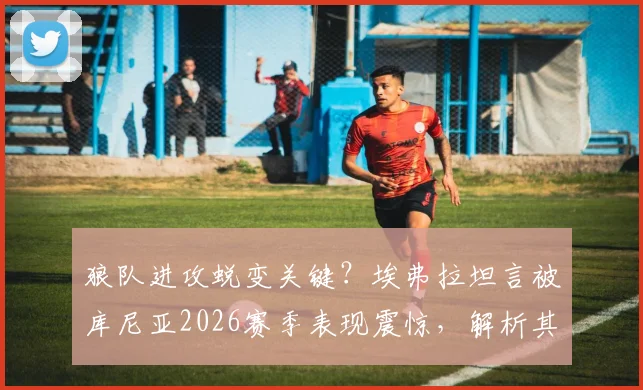 狼队进攻蜕变关键？埃弗拉坦言被库尼亚2026赛季表现震惊，解析其创造机会的惊人能力