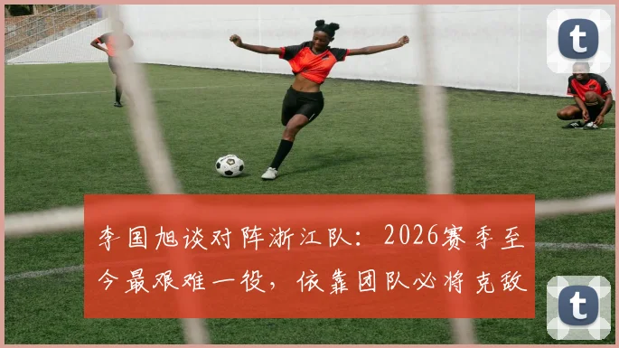 李国旭谈对阵浙江队：2026赛季至今最艰难一役，依靠团队必将克敌
