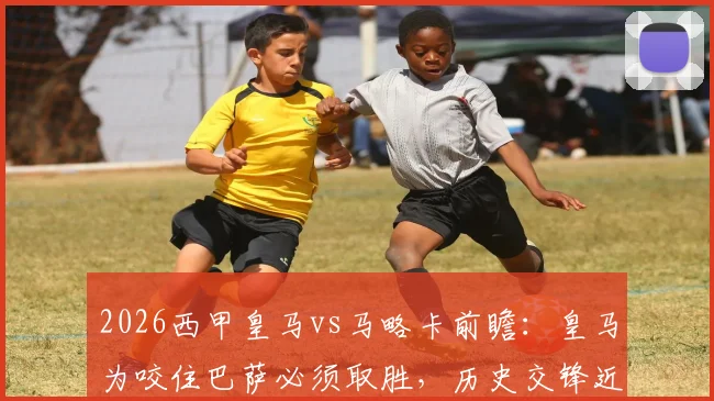 2026西甲皇马vs马略卡前瞻：皇马为咬住巴萨必须取胜，历史交锋近11战马略卡仅1胜，附最新积分榜与争冠形势