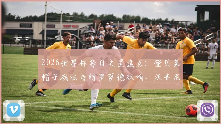2026世界杯每日之星盘点：登贝莱帽子戏法与特罗萨德双响，沃齐尼亚再演惊天逆转，这些高光时刻你错过了吗？