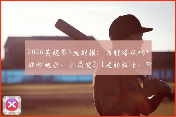 2026英超第N轮战报:马特塔双响+读秒绝杀,水晶宫2-1逆转纽卡,附全场录像回放与战术解析