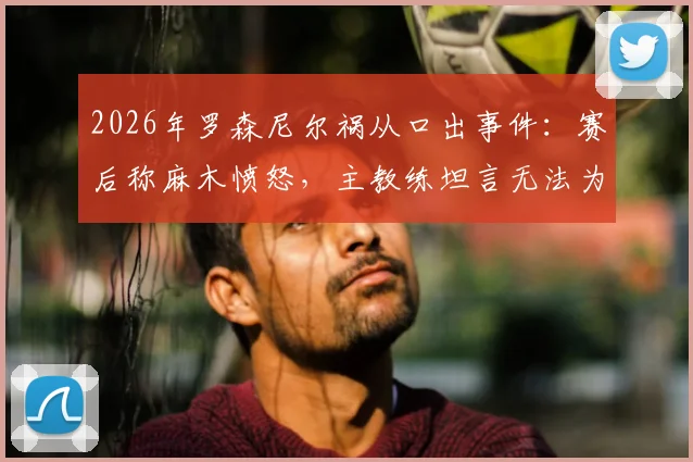 2026年罗森尼尔祸从口出事件：赛后称麻木愤怒，主教练坦言无法为球员辩解