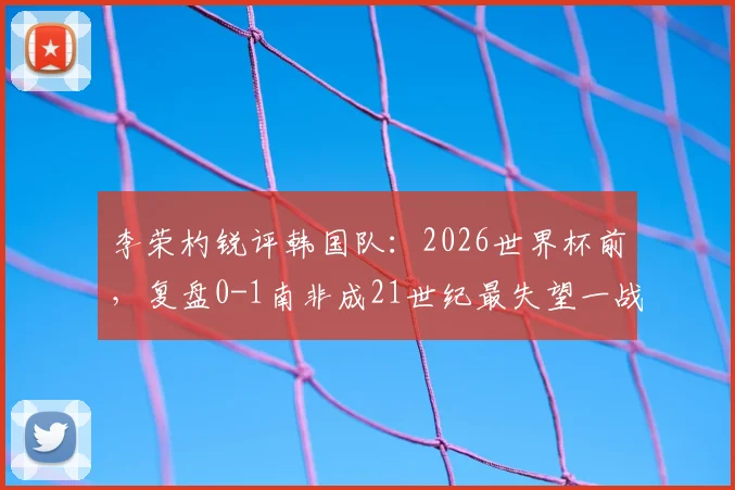 李荣杓锐评韩国队:2026世界杯前,复盘0-1南非成21世纪最失望一战,深度剖析失利原因与未来挑战