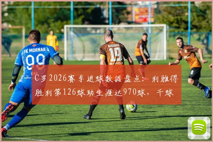 C罗2026赛季进球数据盘点：利雅得胜利第126球助生涯达970球，千球伟业倒计时最新动态解析