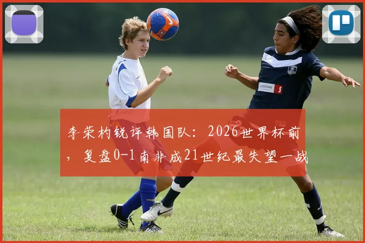 李荣杓锐评韩国队：2026世界杯前，复盘0-1南非成21世纪最失望一战，深度剖析失利原因与未来挑战