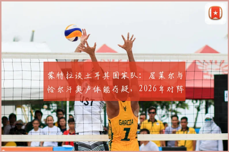 蒙特拉谈土耳其国家队：居莱尔与恰尔汗奥卢体能存疑，2026年对阵澳大利亚将是硬仗