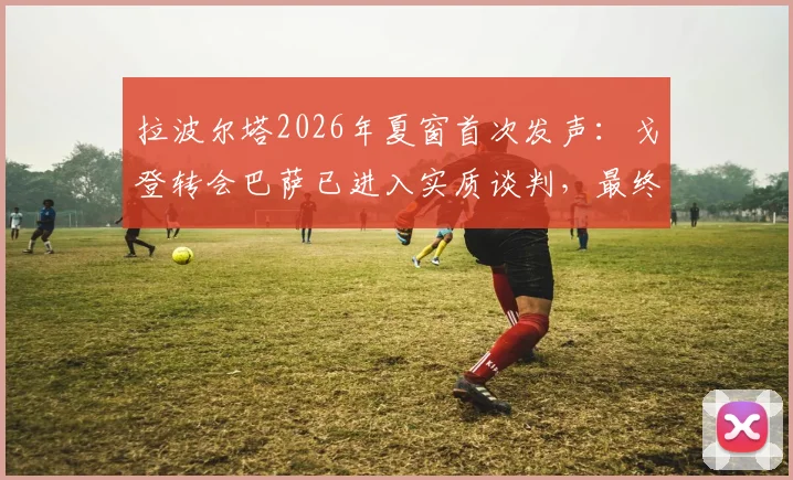 拉波尔塔2026年夏窗首次发声：戈登转会巴萨已进入实质谈判，最终细节待敲定