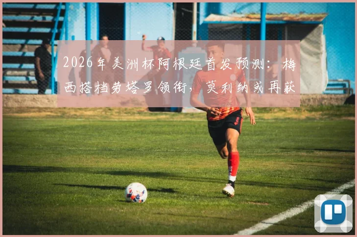 2026年美洲杯阿根廷首发预测：梅西搭档劳塔罗领衔，莫利纳或再获先发机会