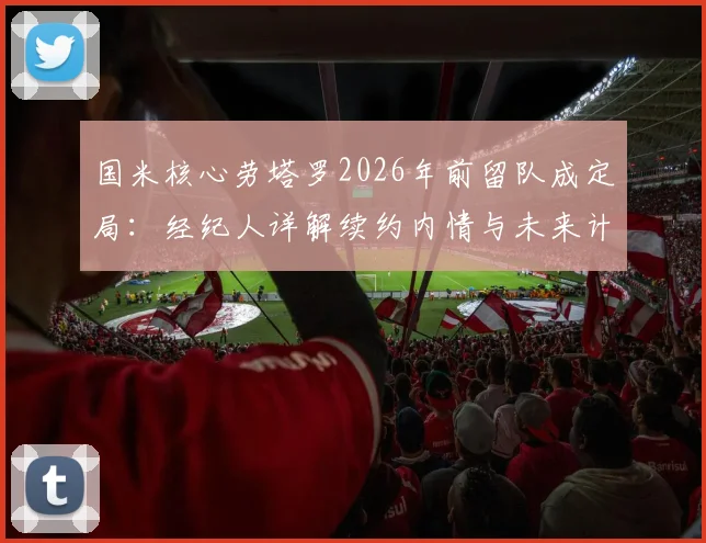 国米核心劳塔罗2026年前留队成定局：经纪人详解续约内情与未来计划，五大原因揭示他为何不愿离队