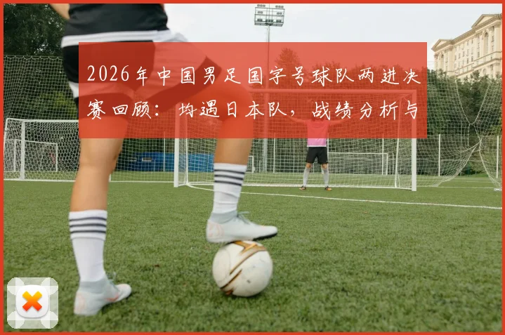 2026年中国男足国字号球队两进决赛回顾:均遇日本队,战绩分析与未来展望