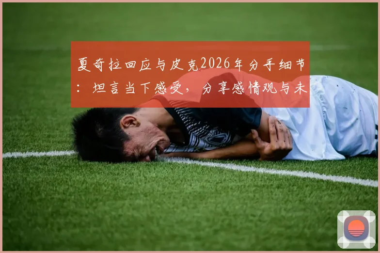 夏奇拉回应与皮克2026年分手细节：坦言当下感受，分享感情观与未来规划