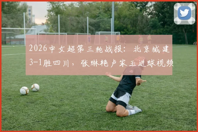 2026中女超第三轮战报：北京城建3-1胜四川，张琳艳卢家玉进球视频回顾与积分榜分析