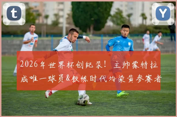 2026年世界杯创纪录！主帅蒙特拉成唯一球员&教练时代均染黄参赛者