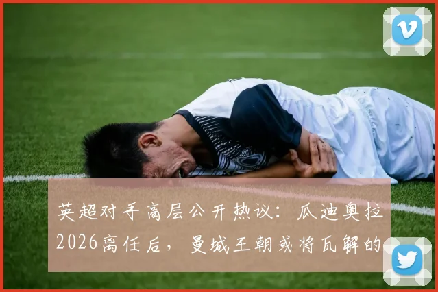 英超对手高层公开热议:瓜迪奥拉2026离任后,曼城王朝或将瓦解的深层分析