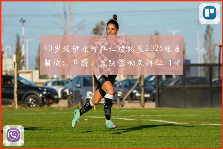 40岁诺伊尔与拜仁续约至2026深度解读:年薪、后防影响及拜仁门将未来计划全分析