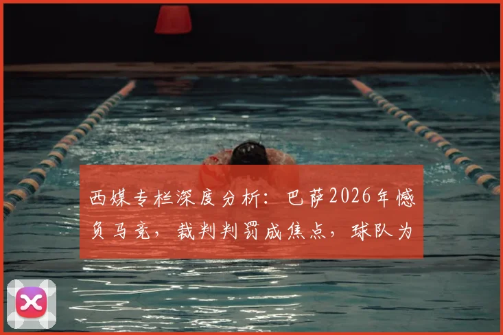 西媒专栏深度分析：巴萨2026年憾负马竞，裁判判罚成焦点，球队为何必须向欧足联提出抗议