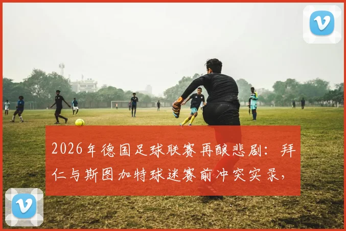 2026年德国足球联赛再酿悲剧：拜仁与斯图加特球迷赛前冲突实录，超百人遭警方拘留，足球流氓治理难题待解