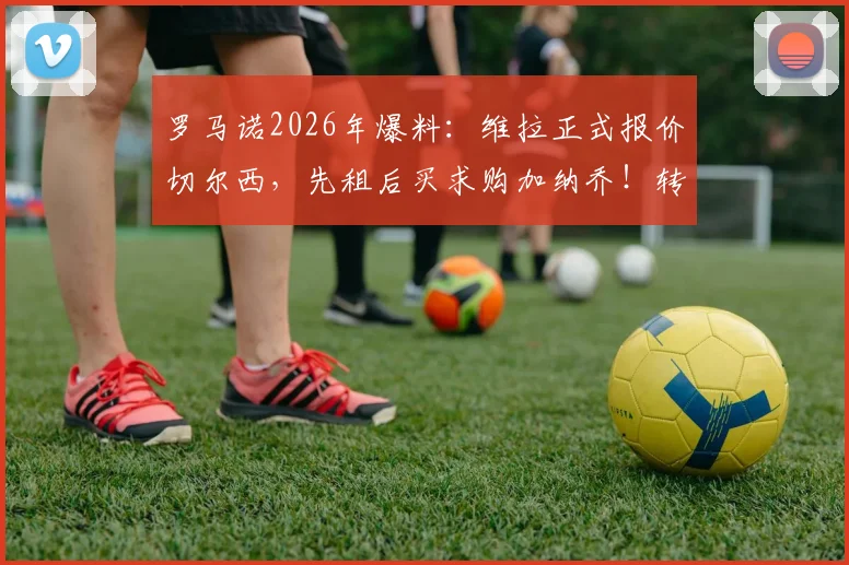罗马诺2026年爆料：维拉正式报价切尔西，先租后买求购加纳乔！转会谈判最新动态解读