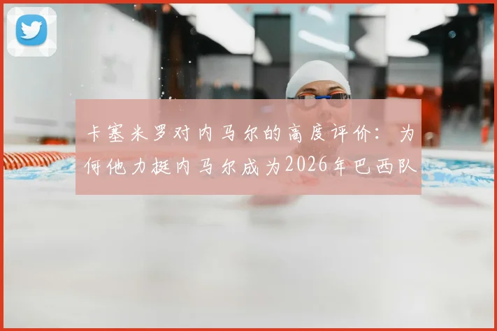 卡塞米罗对内马尔的高度评价：为何他力挺内马尔成为2026年巴西队关键领袖？欣赏原因深度剖析
