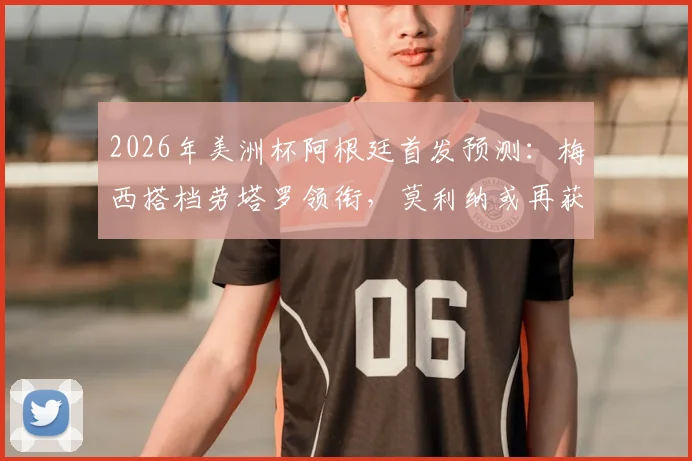 2026年美洲杯阿根廷首发预测:梅西搭档劳塔罗领衔,莫利纳或再获先发机会