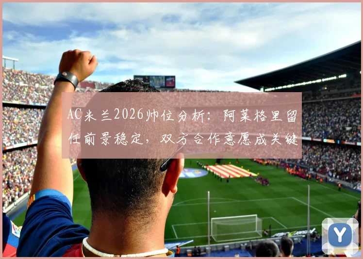 AC米兰2026帅位分析：阿莱格里留任前景稳定，双方合作意愿成关键，附最新消息汇总