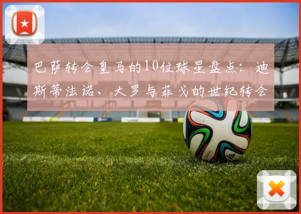 巴萨转会皇马的10位球星盘点:迪斯蒂法诺、大罗与菲戈的世纪转会内幕,2026最新汇总