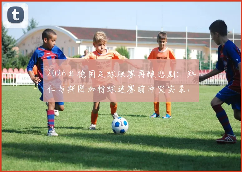 2026年德国足球联赛再酿悲剧：拜仁与斯图加特球迷赛前冲突实录，超百人遭警方拘留，足球流氓治理难题待解
