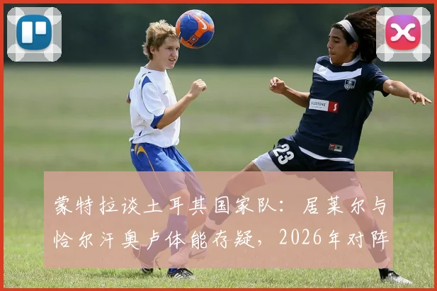 蒙特拉谈土耳其国家队:居莱尔与恰尔汗奥卢体能存疑,2026年对阵澳大利亚将是硬仗